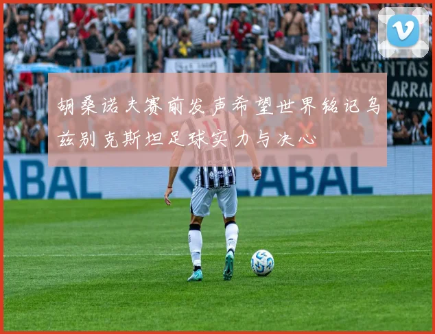 胡桑诺夫赛前发声希望世界铭记乌兹别克斯坦足球实力与决心