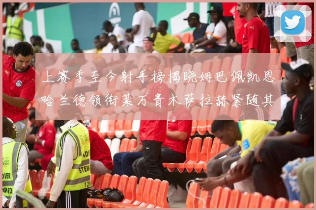 上赛季至今射手榜揭晓姆巴佩凯恩哈兰德领衔莱万青木萨拉赫紧随其后