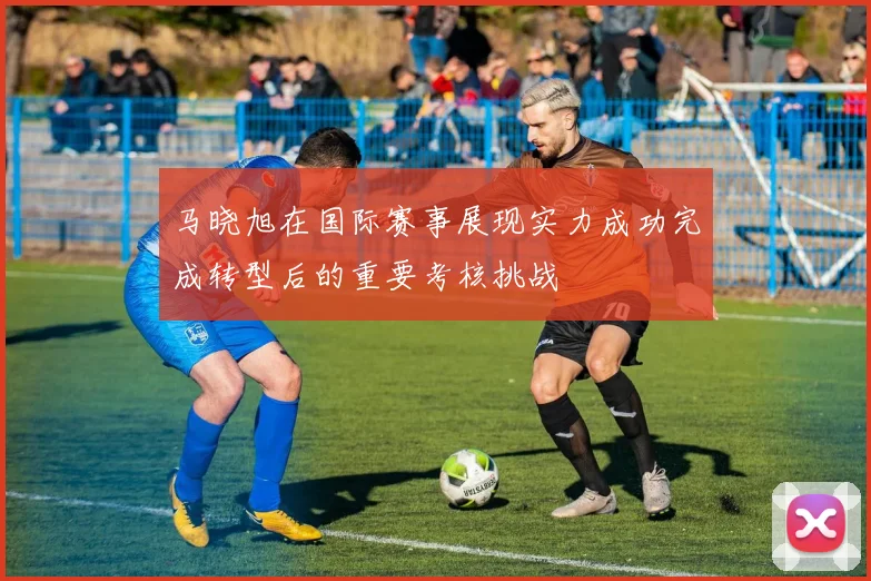 马晓旭在国际赛事展现实力成功完成转型后的重要考核挑战