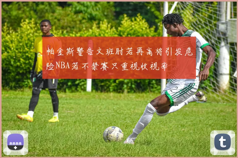帕金斯警告文班肘若再高将引发危险NBA若不禁赛只重视收视率