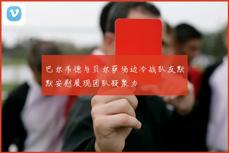 巴尔韦德与贝尔萨场边冷战队友默默安慰展现团队凝聚力