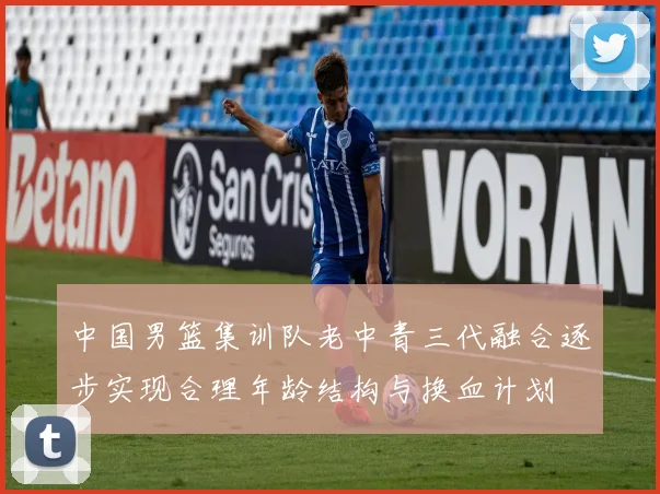 中国男篮集训队老中青三代融合逐步实现合理年龄结构与换血计划