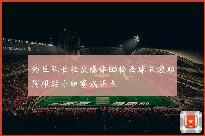 约旦队长社交媒体晒梅西球衣援助阿根廷小组赛成亮点