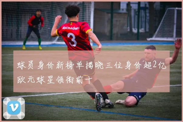 球员身价新榜单揭晓三位身价超2亿欧元球星领衔前十