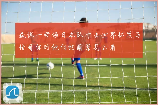 森保一带领日本队冲击世界杯黑马传奇你对他们的前景怎么看