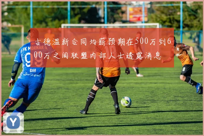古德温新合同均薪预期在500万到600万之间联盟内部人士透露消息