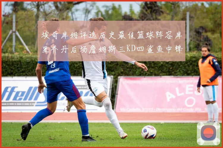 埃奇库姆评选历史最佳篮球阵容库里乔丹后场詹姆斯三KD四鲨鱼中锋