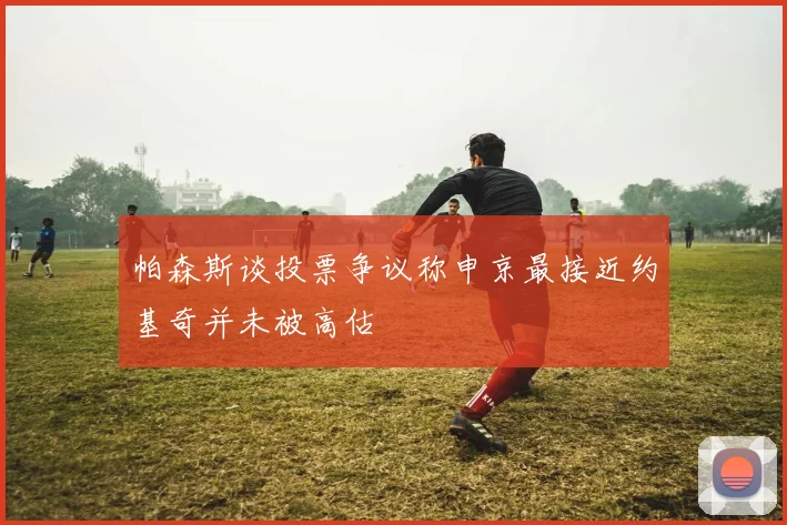帕森斯谈投票争议称申京最接近约基奇并未被高估