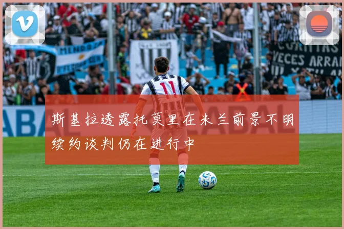 斯基拉透露托莫里在米兰前景不明续约谈判仍在进行中