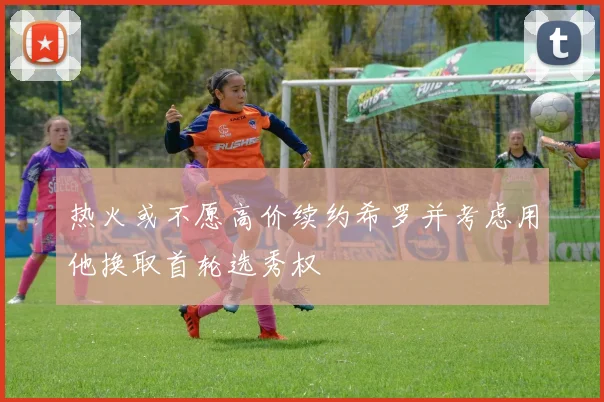 热火或不愿高价续约希罗并考虑用他换取首轮选秀权