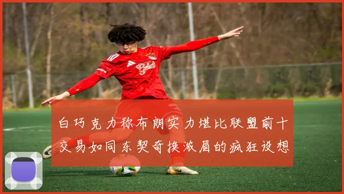 白巧克力称布朗实力堪比联盟前十交易如同东契奇换浓眉的疯狂设想