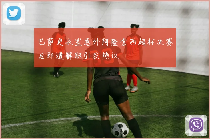 巴萨更衣室意外阿隆索西超杯决赛后即遭解职引发热议