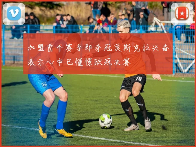 加盟首个赛季即夺冠莫斯克拉兴奋表示心中已憧憬欧冠决赛