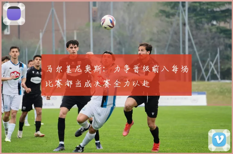 马尔基尼奥斯：力争晋级前八每场比赛都当成决赛全力以赴