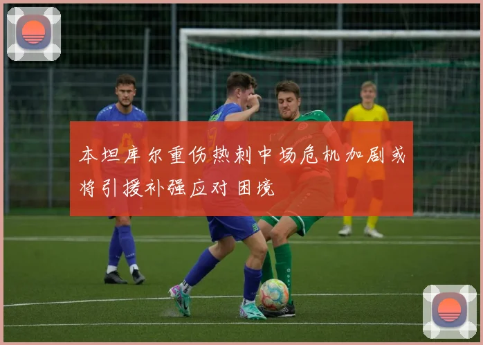 本坦库尔重伤热刺中场危机加剧或将引援补强应对困境