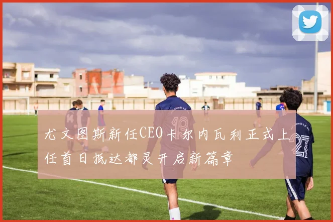 尤文图斯新任CEO卡尔内瓦利正式上任首日抵达都灵开启新篇章
