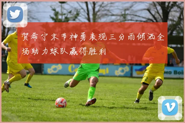 贺希宁末节神勇表现三分雨倾洒全场助力球队赢得胜利