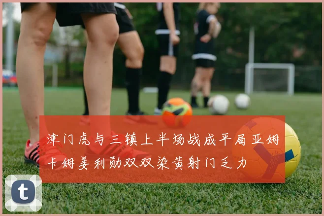 津门虎与三镇上半场战成平局亚姆卡姆姜利勋双双染黄射门乏力