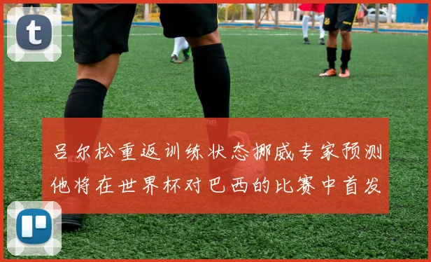 吕尔松重返训练状态挪威专家预测他将在世界杯对巴西的比赛中首发出战